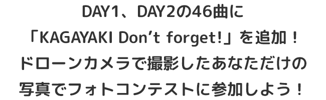 DAY1、DAY2の46曲に
                            「KAGAYAKI Don’t forget!」を追加！
                            ドローンカメラで撮影したあなただけの
                            写真でフォトコンテストに参加しよう！