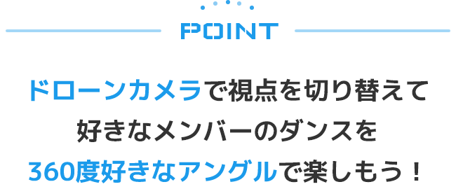 POINT ドローンカメラで視点を切り替えて好きなメンバーのダンスを360度好きなアングルで楽しもう！