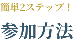 簡単2ステップ! 参加方法