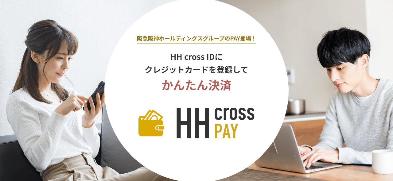 阪急阪神ホールディングスグループのPAY登場！ HH cross IDにクレジットカードを登録してかんたん決済 HH cross PAY HH cross IDに対応しているサービスで利用できる！ 対応サービスは順次拡大中！